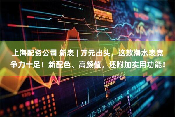 上海配资公司 新表 | 万元出头，这款潜水表竞争力十足！新配色、高颜值，还附加实用功能！