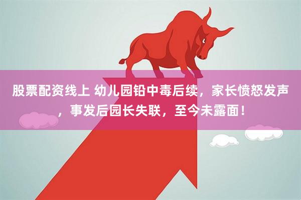 股票配资线上 幼儿园铅中毒后续，家长愤怒发声，事发后园长失联，至今未露面！