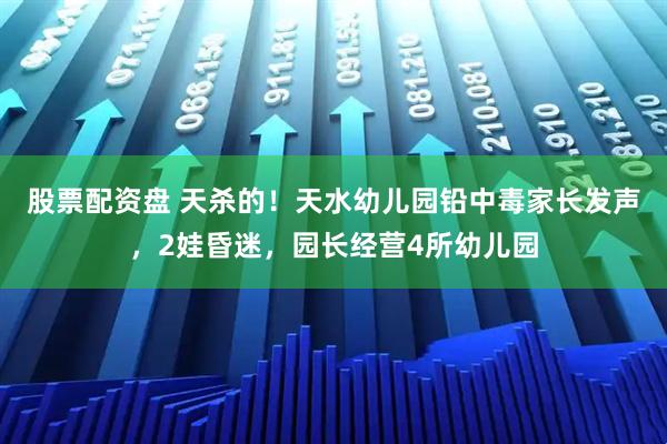 股票配资盘 天杀的！天水幼儿园铅中毒家长发声，2娃昏迷，园长经营4所幼儿园