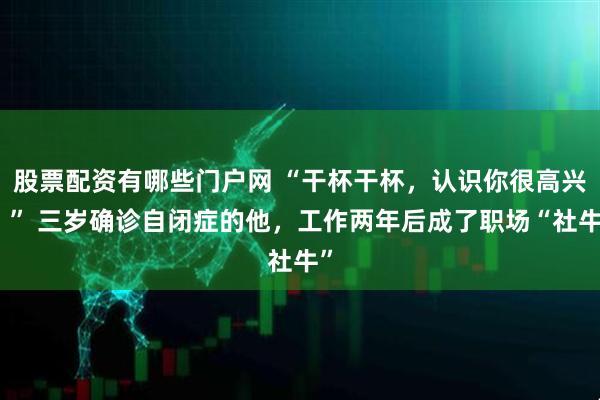 股票配资有哪些门户网 “干杯干杯，认识你很高兴！” 三岁确诊自闭症的他，工作两年后成了职场“社牛”