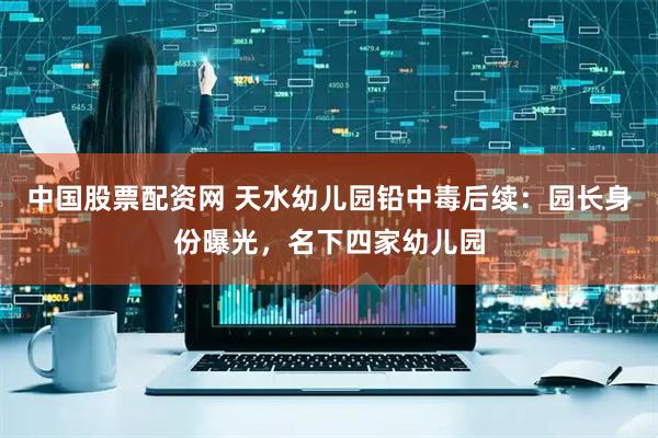 中国股票配资网 天水幼儿园铅中毒后续：园长身份曝光，名下四家幼儿园