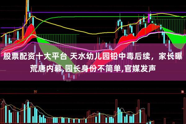 股票配资十大平台 天水幼儿园铅中毒后续，家长曝荒唐内幕,园长身份不简单,官媒发声