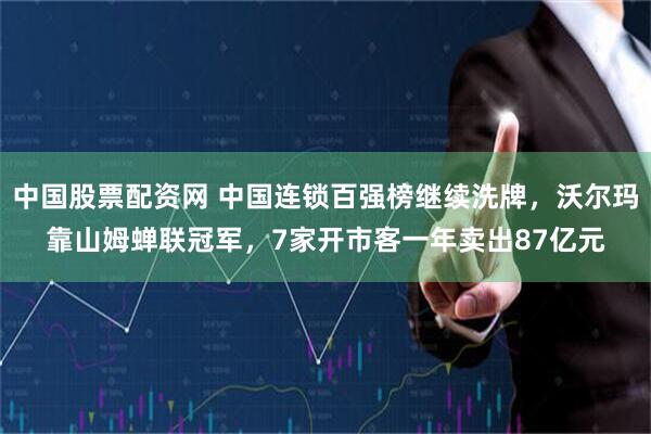 中国股票配资网 中国连锁百强榜继续洗牌，沃尔玛靠山姆蝉联冠军，7家开市客一年卖出87亿元