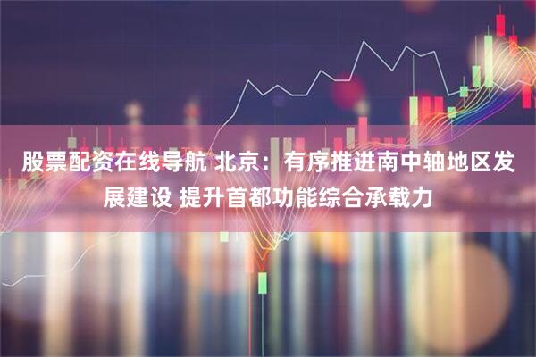 股票配资在线导航 北京：有序推进南中轴地区发展建设 提升首都功能综合承载力
