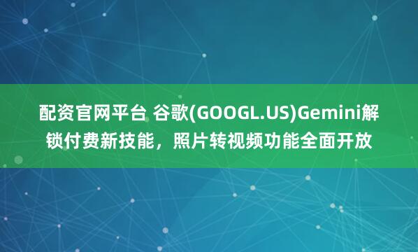 配资官网平台 谷歌(GOOGL.US)Gemini解锁付费新技能，照片转视频功能全面开放