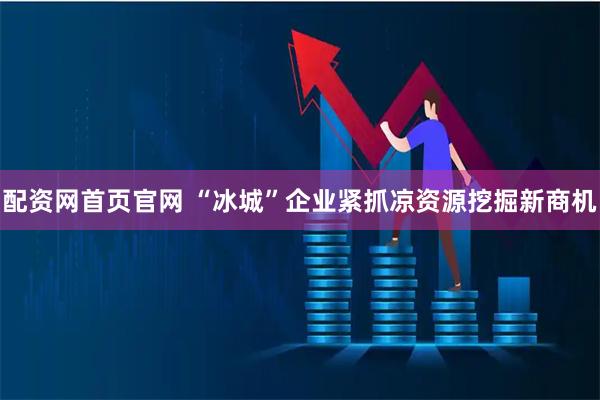 配资网首页官网 “冰城”企业紧抓凉资源挖掘新商机