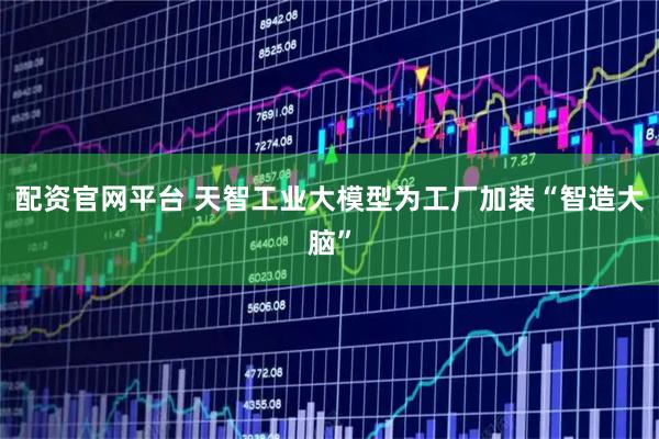 配资官网平台 天智工业大模型为工厂加装“智造大脑”