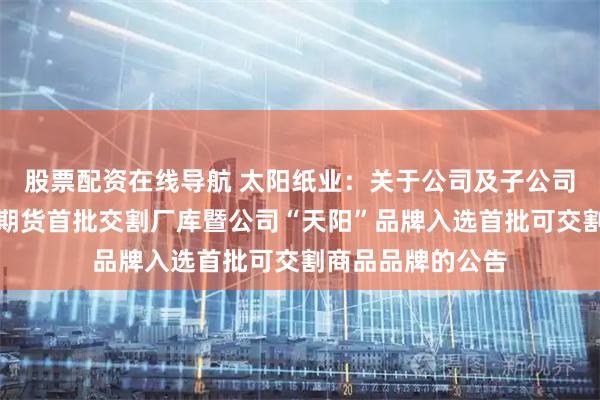 股票配资在线导航 太阳纸业：关于公司及子公司成为胶版印刷纸期货首批交割厂库暨公司“天阳”品牌入选首批可交割商品品牌的公告