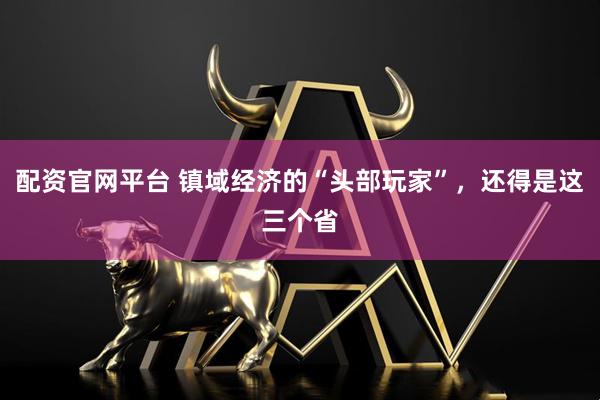 配资官网平台 镇域经济的“头部玩家”，还得是这三个省