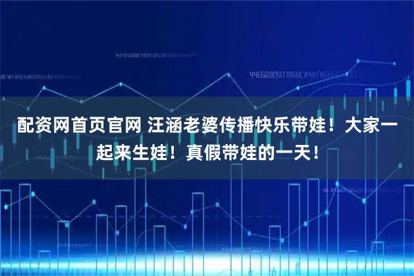 配资网首页官网 汪涵老婆传播快乐带娃！大家一起来生娃！真假带娃的一天！