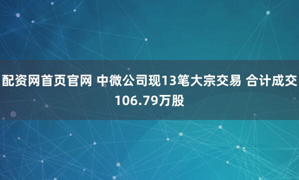 配资网首页官网 中微公司现13笔大宗交易 合计成交106.79万股