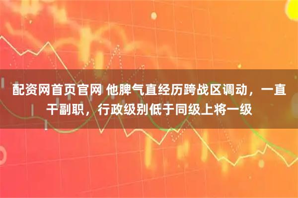 配资网首页官网 他脾气直经历跨战区调动，一直干副职，行政级别低于同级上将一级