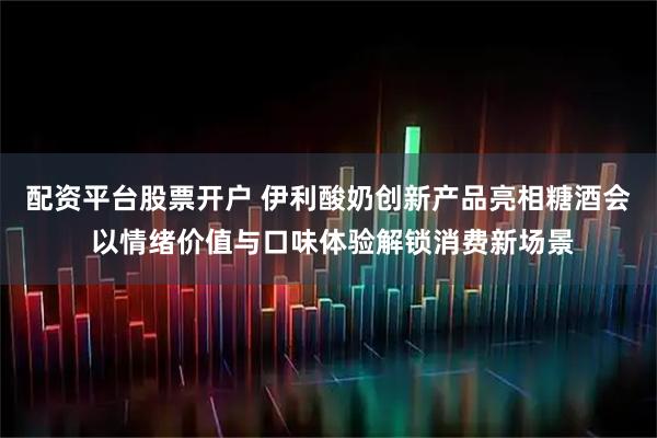 配资平台股票开户 伊利酸奶创新产品亮相糖酒会 以情绪价值与口味体验解锁消费新场景