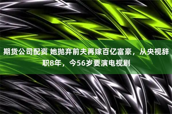 期货公司配资 她抛弃前夫再嫁百亿富豪，从央视辞职8年，今56岁要演电视剧