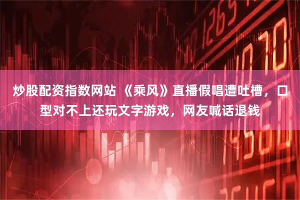 炒股配资指数网站 《乘风》直播假唱遭吐槽，口型对不上还玩文字游戏，网友喊话退钱