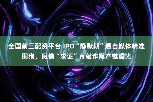 全国前三配资平台 IPO“静默期”遭自媒体精准围猎，假借“求证”真敲诈黑产链曝光