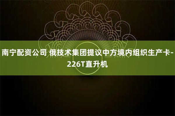 南宁配资公司 俄技术集团提议中方境内组织生产卡-226T直升机