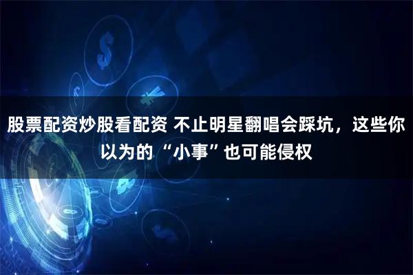 股票配资炒股看配资 不止明星翻唱会踩坑，这些你以为的 “小事”也可能侵权